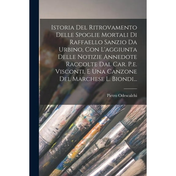 Istoria Del Ritrovamento Delle Spoglie Mortali Di Raffaello Sanzio Da Urbino, Con L'aggiunta Delle Notizie Annedote Raccolte Dal Car. P.e. Visconti, E Una Canzone Del Marchese L. Biondi... (Paperback)