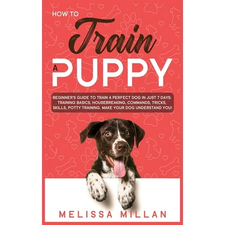 How to Train a Puppy: Beginner's Guide to Train a Perfect Dog in Just 7 Days: Training Basics, Housebreaking, Commands, Tricks, Skills, Potty Training. Make your Dog understand You!