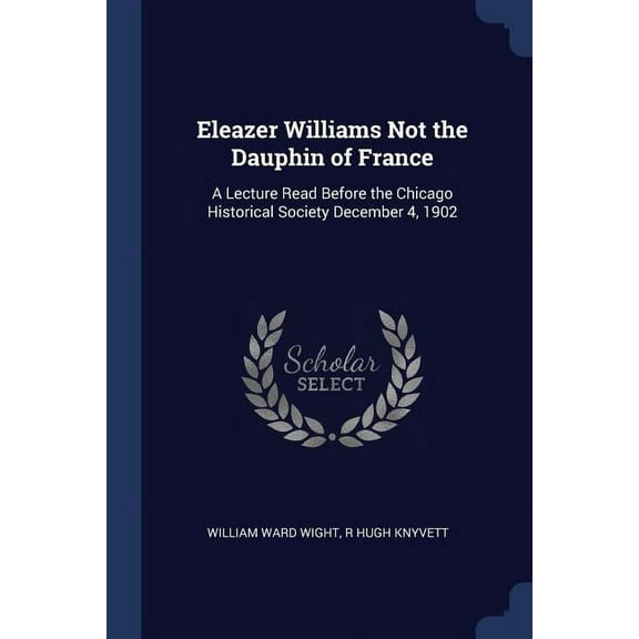 Eleazer Williams Not the Dauphin of France: A Lecture Read Before the Chicago Historical Society December 4, 1902 (Paperback)