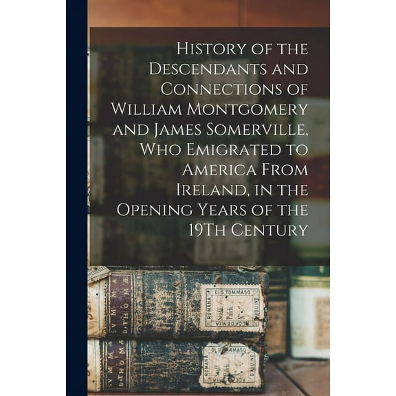 History of the Descendants and Connections of William Montgomery and James Somerville, Who Emigrated to America From Ireland, in the Opening Years of