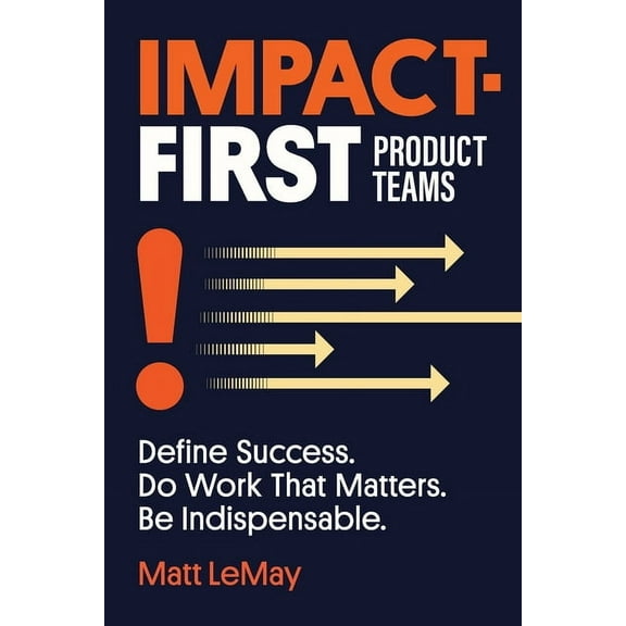 Impact-first Product Teams: Define Success. Do Work That Matters. Be Indispensable., (Paperback)