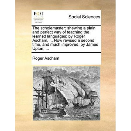 The Scholemaster : Shewing a Plain and Perfect Way of Teaching the Learned Languages: By Roger Ascham, ... Now Revised a Second Time, and Much Improved, by James Upton,