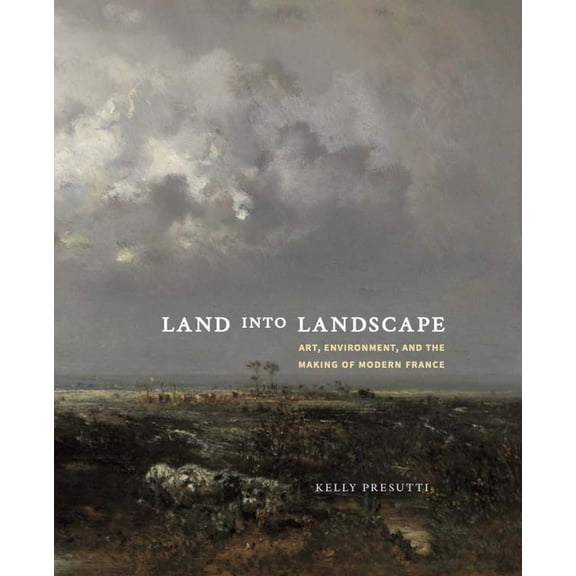 Land Into Landscape: Art, Environment, and the Making of Modern France, (Hardcover)
