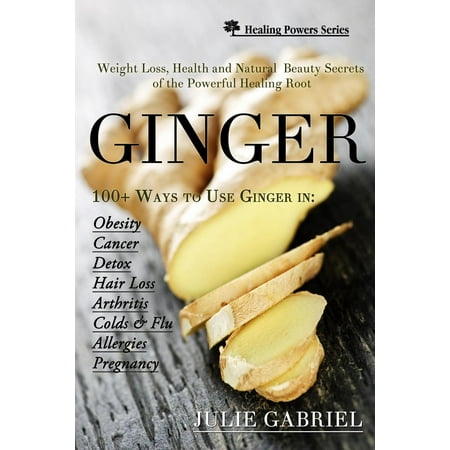 Ginger: Weight Loss, Health and Natural Beauty Secrets of the Powerful Healing Root with More than 100 Recipes -