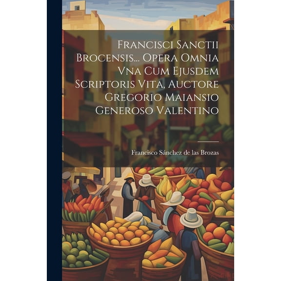 Francisci Sanctii Brocensis... Opera Omnia Vna Cum Ejusdem Scriptoris Vita, Auctore Gregorio Maiansio Generoso Valentino (Paperback)