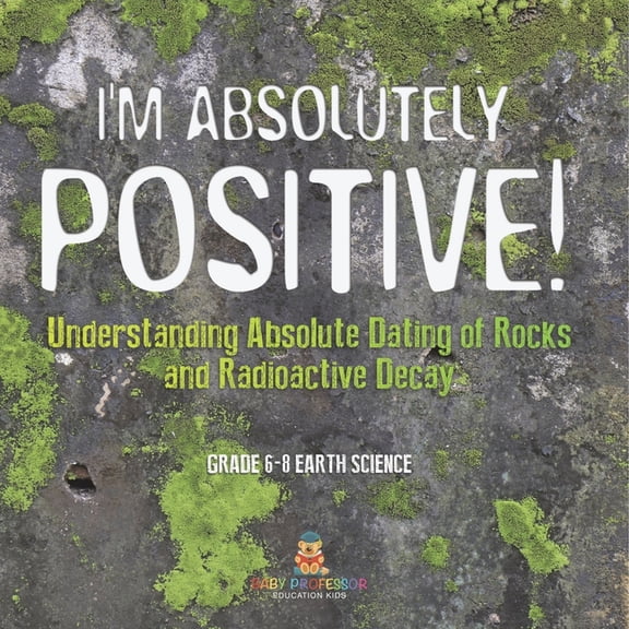 I'm Absolutely Positive! Understanding Absolute Dating of Rocks and Radioactive Decay Grade 6-8 Earth Science, (Paperback)
