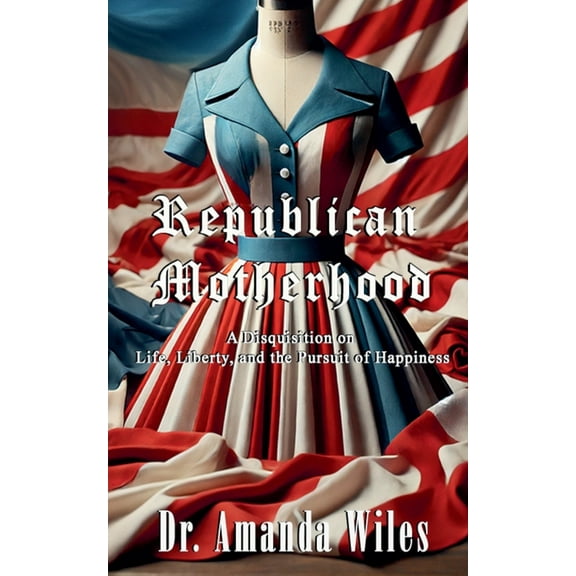 Republican Motherhood: A Disquisition on Life, Liberty, and the Pursuit of Happiness, (Paperback)