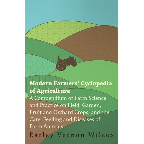 Modern Farmers' Cyclopedia of Agriculture - A Compendium of Farm Science and Practice on Field, Garden, Fruit and Orchard Crops, And the Care, Feeding