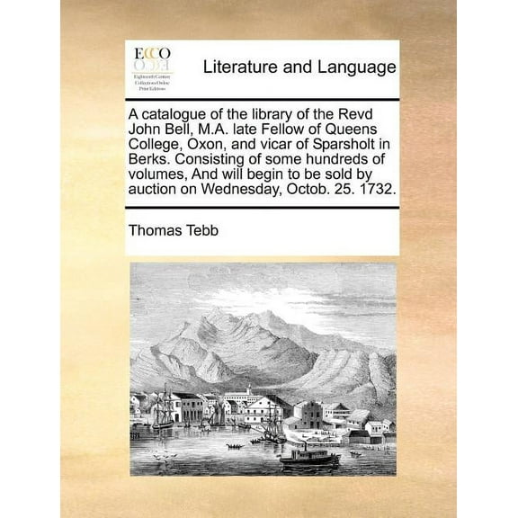 A Catalogue of the Library of the Revd John Bell, M.A. Late Fellow of Queens College, Oxon, and Vicar of Sparsholt in Berks. Consisting of Some Hundreds of Volumes, and Will Begin to Be Sold by Auction on Wednesday, Octob. 25. 1732. (Paperback)