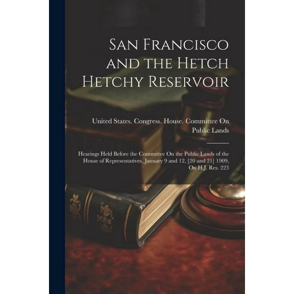 San Francisco and the Hetch Hetchy Reservoir: Hearings Held Before the Committee On the Public Lands of the House of Representatives, January 9 and 12, [20 and 21] 1909, On H.J. Res. 223 (Paperback)