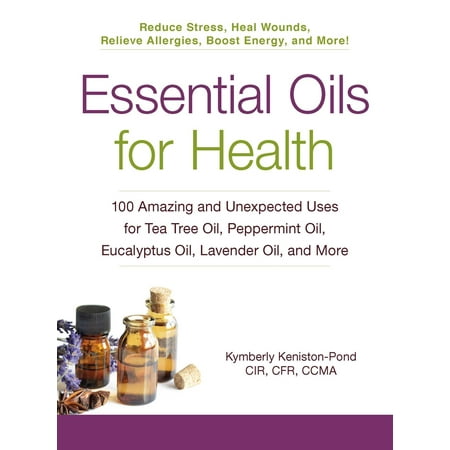 Essential Oils for Health: 100 Amazing and Unexpected Uses for Tea Tree Oil, Peppermint Oil, Eucalyptus Oil, Lavender Oil, and