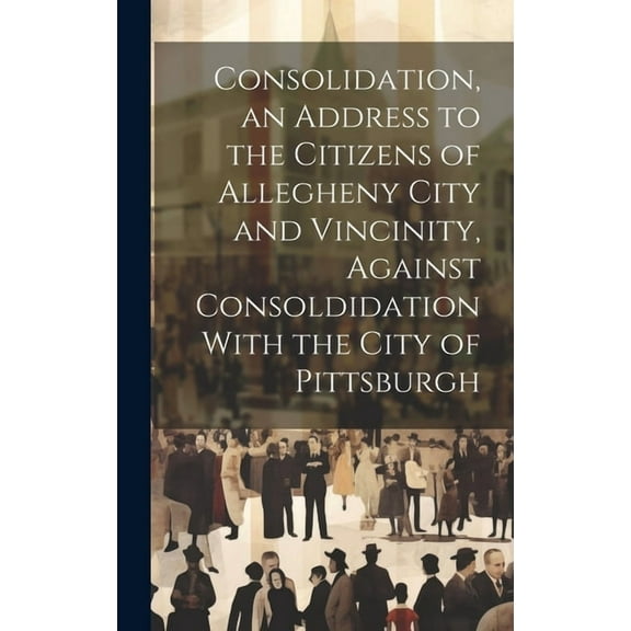 Consolidation, an Address to the Citizens of Allegheny City and Vincinity, Against Consoldidation With the City of Pittsburgh (Hardcover)