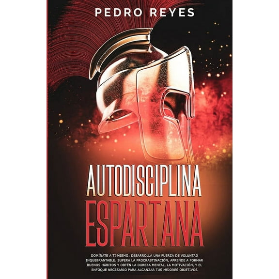 Autodisciplina Espartana: Domínate a Ti Mismo: Desarrolla Una Fuerza de Voluntad Inquebrantable. Supera La Procrastinación, Aprende a Formar Buenos Hábitos Y Obtén La Dureza Mental, La Motivación, Y E