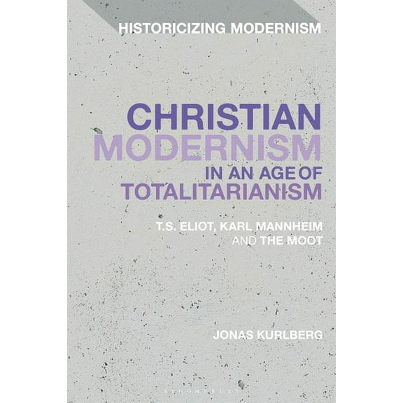 Historicizing Modernism Christian Modernism in an Age of Totalitarianism: T.S. Eliot, Karl Mannheim and the Moot, (Hardcover)