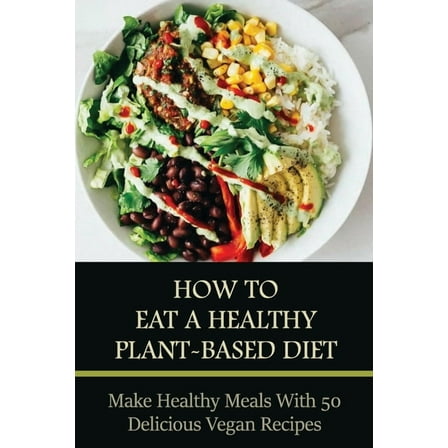 How To Eat A Healthy Plant-Based Diet: Make Healthy Meals With 50 Delicious Vegan Recipes: Plant-Based Cooking (Paperback)