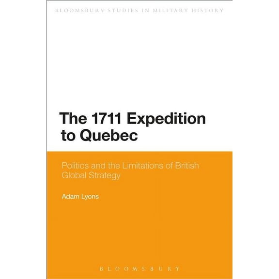 Bloomsbury Studies in Military History The 1711 Expedition to Quebec: Politics and the Limitations of British Global Strategy, (Paperback)