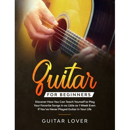 Guitar for Beginners : Discover How You Can Teach Yourself to Play Your Favorite Songs in as Little as 1 Week Even If You've Never Played Guitar in Your Life