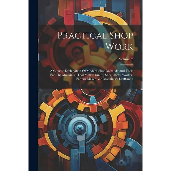 Practical Shop Work: A Concise Explanation Of Modern Shop Methods And Tools For The Machinist, Tool Maker, Smith, Sheet Metal Worker, Pattern Maker And Machinery Draftsman; Volume 2 (Paperback)