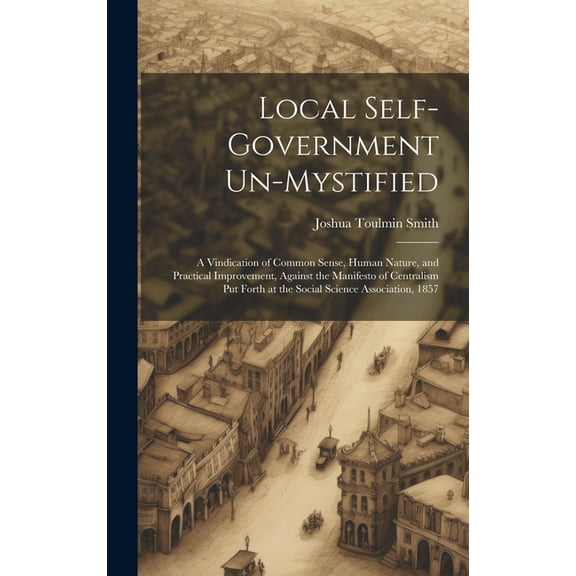 Local Self-Government Un-Mystified: A Vindication of Common Sense, Human Nature, and Practical Improvement, Against the , (Hardcover)