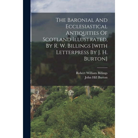 The Baronial And Ecclesiastical Antiquities Of Scotland Illustrated, By R. W. Billings [with Letterpress By J. H. Burton, (Paperback)