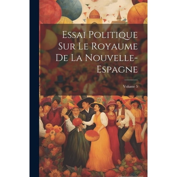 Essai Politique Sur Le Royaume De La Nouvelle-Espagne; Volume 5 (Paperback)