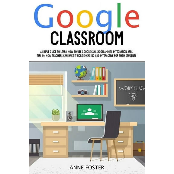Google Classroom: A Simple Guide to Learn How to Use Google Classroom and its Integration Apps. Tips on How Teachers can