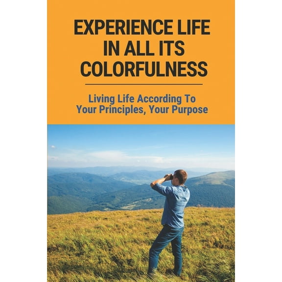 Experience Life In All Its Colorfulness: Living Life According To Your Principles, Your Purpose: Some Very Valid Points About Life In General (Paperback)