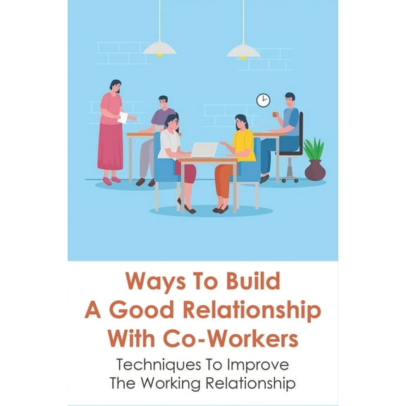 Ways To Build A Good Relationship With Co-Workers: Techniques To Improve The Working Relationship: How To Deal With The People You Work With (Paperback)