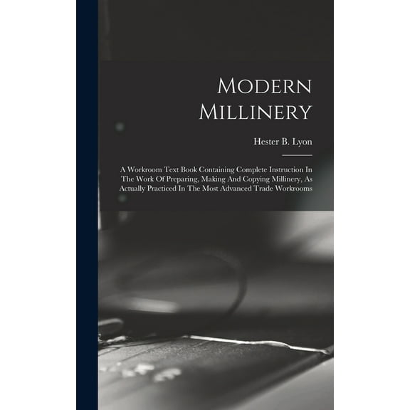 Modern Millinery: A Workroom Text Book Containing Complete Instruction In The Work Of Preparing, Making And Copying Millinery, As Actually Practiced In The Most Advanced Trade Workrooms (Hardcover)