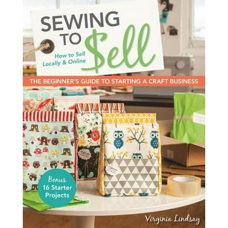 Starters Guide - Sewing to Sell - The Beginner's Guide to Starting a Craft Business : Bonus - 16 Starter Projects - How to Sell Locally & Online