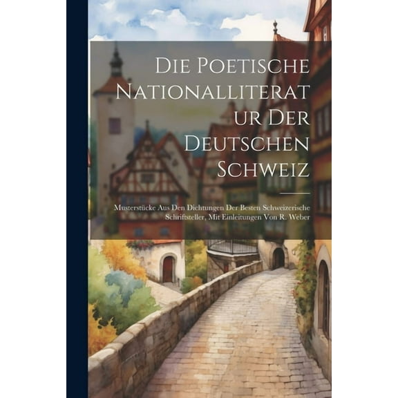 Die poetische Nationalliteratur der deutschen Schweiz : Musterstücke aus den Dichtungen der besten Schweizerische Schriftsteller, mit Einleitungen von R. Weber (Paperback)