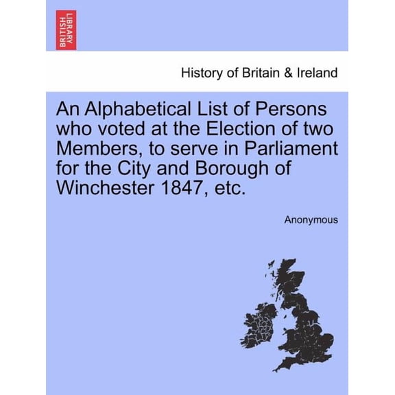 An Alphabetical List of Persons Who Voted at the Election of Two Members, to Serve in Parliament for the City and Borough of Winchester 1847, Etc. (Paperback)