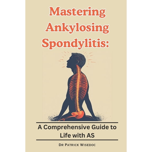 Mastering Ankylosing Spondylitis: A Comprehensive Guide to Life with AS, (Paperback)