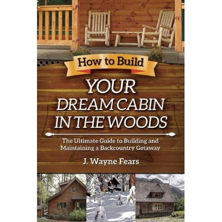 How to Build Your Dream Cabin in the Woods : The Ultimate Guide to Building and Maintaining a Backcountry (Best Way To Build A Cabin)
