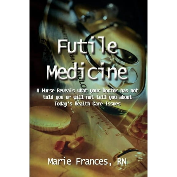Futile Medicine: A Nurse Reveals what your Doctor has not told you or will not tell you about Today's Health Care Issues, (Paperback)