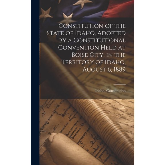 Constitution of the State of Idaho, Adopted by a Constitutional Convention Held at Boise City, in the Territory of Idaho, August 6, 1889 (Hardcover)
