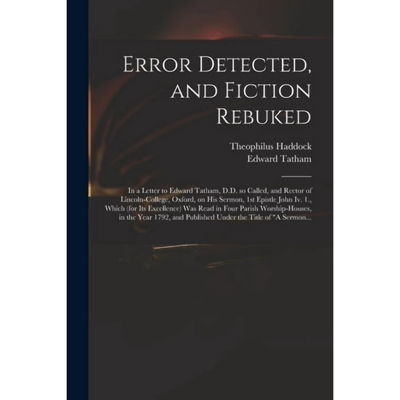 Error Detected, and Fiction Rebuked : in a Letter to Edward Tatham, D.D. so Called, and Rector of Lincoln-College, Oxford, on His Sermon, 1st Epistle John Iv. 1., Which (for Its Excellence) Was Read in Four Parish Worship-houses, in the Year 1792, And... (Paperback)