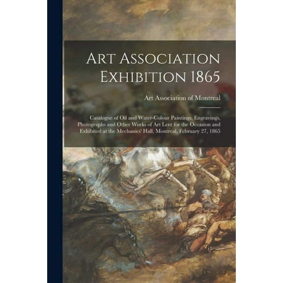 Art Association Exhibition 1865 [microform] : Catalogue of Oil and Water-colour Paintings, Engravings, Photographs and Other Works of Art Lent for the Occasion and Exhibited at the Mechanics' Hall, Montreal, February 27, 1865 (Paperback)