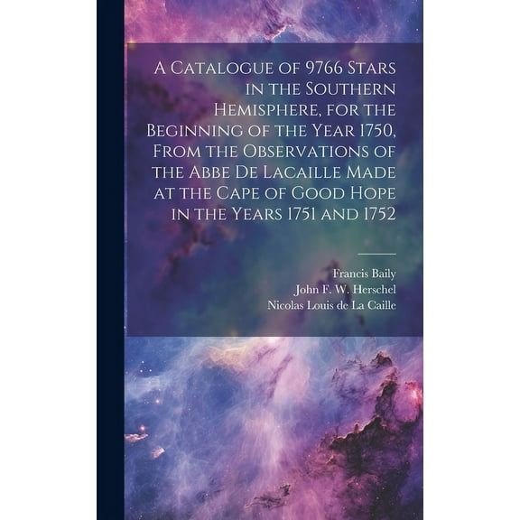 A Catalogue of 9766 Stars in the Southern Hemisphere, for the Beginning of the Year 1750, From the Observations of the Abbe de Lacaille Made at the Cape of Good Hope in the Years 1751 and 1752 (Hardco