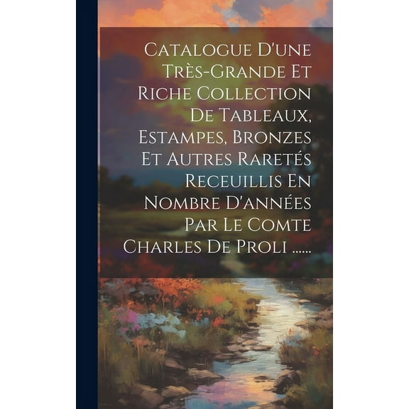 Catalogue D'une Très-grande Et Riche Collection De Tableaux, Estampes, Bronzes Et Autres Raretés Receuillis En Nombre D'années Par Le Comte Charles De Proli ...... (Hardcover)