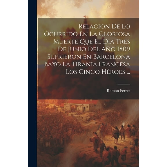 Relacion De Lo Ocurrido En La Gloriosa Muerte Que El Dia Tres De Junio Del Año 1809 Sufrieron En Barcelona Baxo La Tirania Francesa Los Cinco Héroes ... (Paperback)