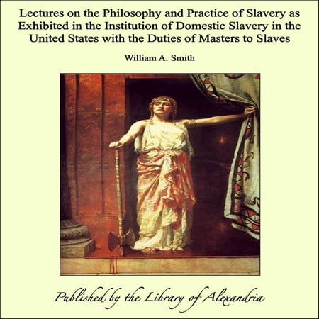 Lectures on the Philosophy and Practice of Slavery as Exhibited in the Institution of Domestic Slavery in the United States with the Duties of Masters to Slaves -