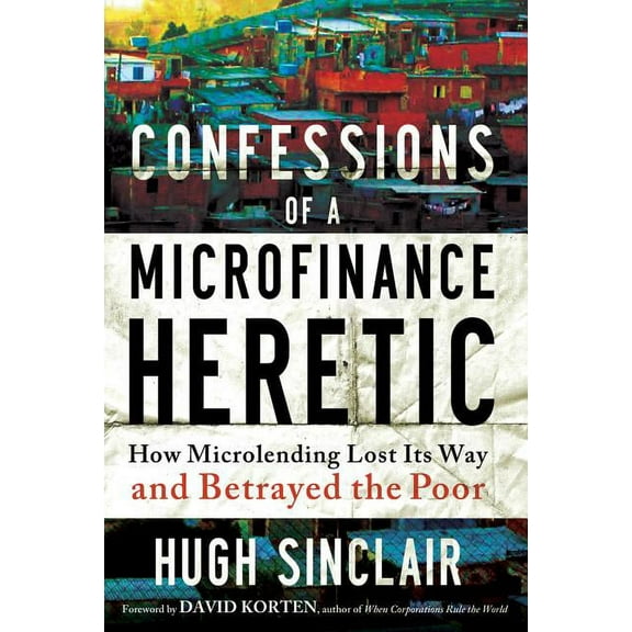 Confessions of a Microfinance Heretic : How Microlending Lost Its Way and Betrayed the Poor (Hardcover)