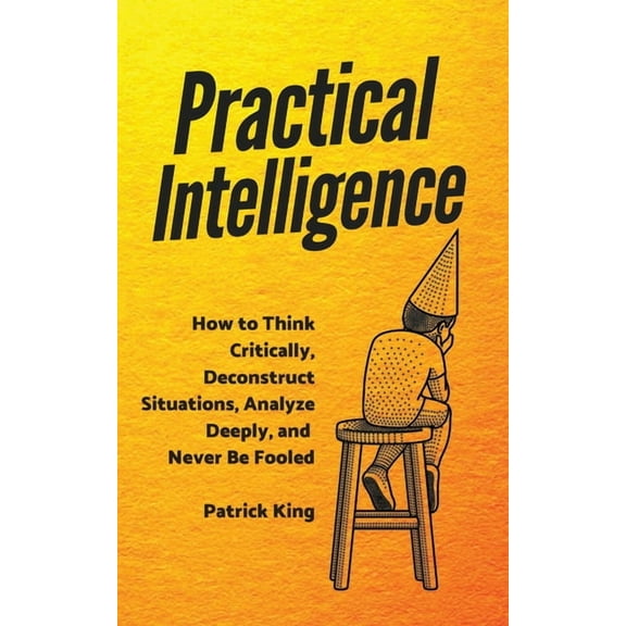 Practical Intelligence: How to Think Critically, Deconstruct Situations, Analyze Deeply, and Never Be Fooled, (Paperback)