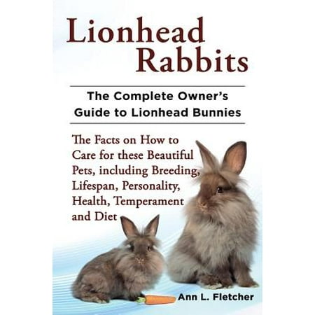 Lionhead Rabbits : The Complete Owner's Guide to Lionhead Bunnies the Facts on How to Care for These Beautiful Pets, Including Breeding, Lifespan, Personality, Health, Temperament and (Best Outdoor Rabbit Breeds)