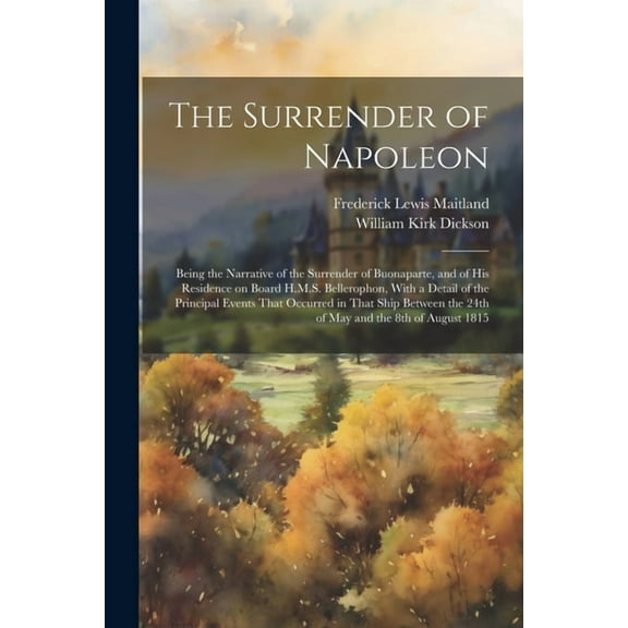 The Surrender of Napoleon; Being the Narrative of the Surrender of Buonaparte, and of his Residence on Board H.M.S. Bellerophon, With a Detail of the Principal Events That Occurred in That Ship Betwee