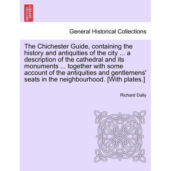 The Chichester Guide, Containing the History and Antiquities of the City ... a Description of the Cathedral and Its Monuments ... Together with Some Account of the Antiquities and Gentlemens' Seats in