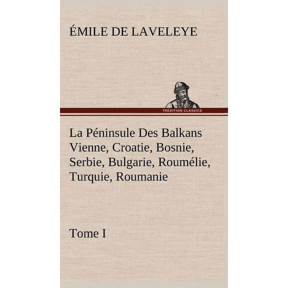 La Péninsule Des Balkans Vienne, Croatie, Bosnie, Serbie, Bulgarie, Roumélie, Turquie, Roumanie - Tome I (Hardcover)