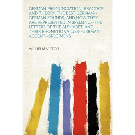 German Pronunciation : Practice and Theory. the Best German--German Sounds, and How They Are Represented in Spelling--The Letters of the Alphabet, and Their Phonetic Values--German (The Best Letter Of The Alphabet)