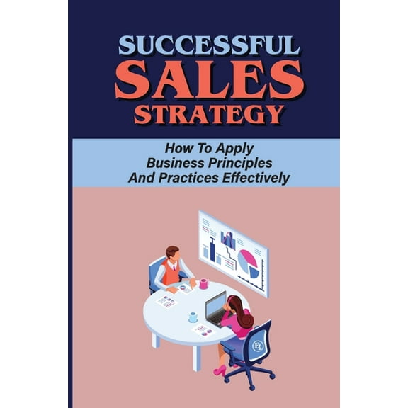 Successful Sales Strategy: How To Apply Business Principles And Practices Effectively: How To Build A Good Sales Strategy (Paperback)